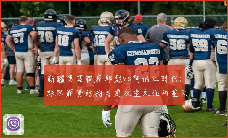 新疆男篮解雇邱彪vs阿的江时代:球队薪资结构与更衣室文化两重天