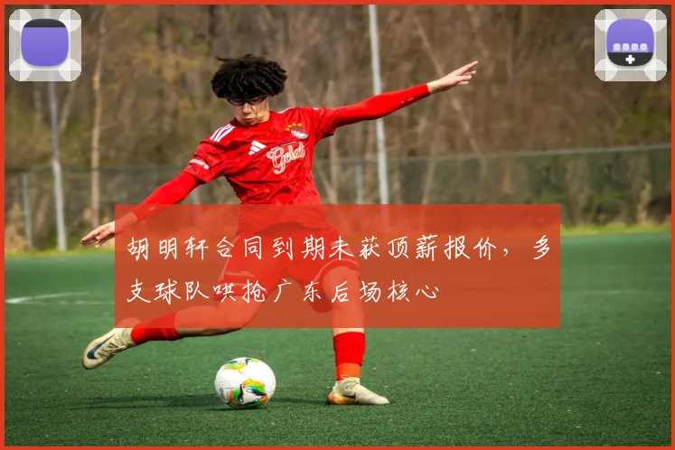 胡明轩合同到期未获顶薪报价,多支球队哄抢广东后场核心