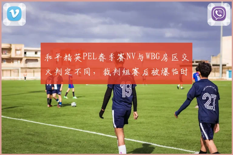 和平精英PEL春季赛NV与WBG房区交火判定不同，裁判组赛后被爆临时换人
