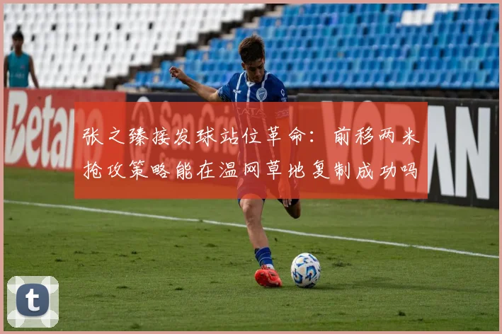 张之臻接发球站位革命:前移两米抢攻策略能在温网草地复制成功吗?