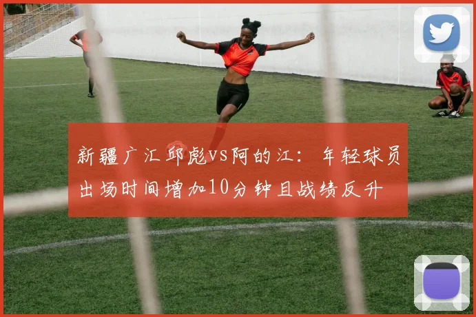 新疆广汇邱彪vs阿的江:年轻球员出场时间增加10分钟且战绩反升