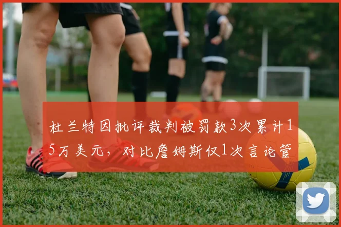 杜兰特因批评裁判被罚款3次累计15万美元，对比詹姆斯仅1次言论管理差距
